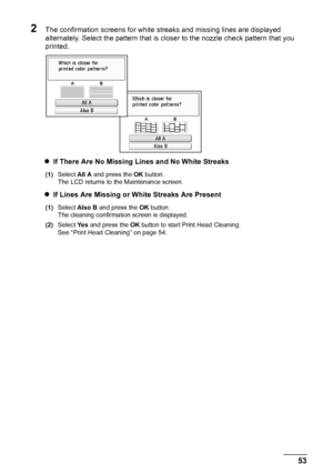 Page 57
53
Routine Maintenance
2The confirmation screens for white streaks and missing lines are displayed 
alternately. Select the pattern that is closer to the nozzle check pattern that you 
printed.
z If There Are No Missing Lines and No White Streaks
(1) Select  All A and press the  OK button.
The LCD returns to the Maintenance screen.
z If Lines Are Missing or White Streaks Are Present
(1) Select  Also B  and press the  OK button.
The cleaning confirmati on screen is displayed.
(2) Select  Ye s and press...