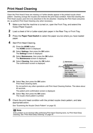 Page 58
54Routine Maintenance
Print Head Cleaning
Clean the Print Head if lines are missing or if  white streaks appear in the printed nozzle check 
pattern. Cleaning unclogs the nozzle s and restores the print head condition. Note that cleaning the 
Print Head causes used ink to be absorbed in t he ink absorber. Cleaning the Print Head consumes 
ink, so perform Print Head Cleaning only when necessary.
1Make sure that the machine is turned on, open the Front Tray, and extend the 
Output Paper Support.
2Load a...