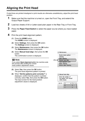 Page 6056Routine Maintenance
Aligning the Print Head
If ruled lines are printed misaligned or print results are otherwise unsatisfactory, adjust the print head 
position.
1Make sure that the machine is turned on, open the Front Tray, and extend the 
Output Paper Support.
2Load two sheets of A4 or Letter-sized plain paper in the Rear Tray or Front Tray.
3Press the Paper Feed Switch to select the paper source where you have loaded 
paper.
4Print the print head alignment pattern.
(1)Press the HOME button.
The HOME...