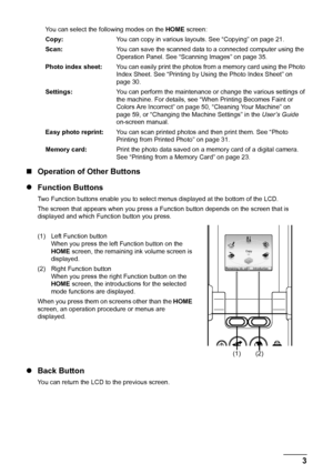 Page 7
3
Before Using the Machine
You can select the following modes on the  HOME screen:
Copy: You can copy in various layouts. See “Copying” on page 21.
Scan: You can save the scanned data to a connected computer using the 
Operation Panel. See “Scanning Images” on page 35.
Photo index sheet: You can easily print the photos from a memory card using the Photo 
Index Sheet. See “Printing by Us ing the Photo Index Sheet” on 
page 30.
Settings: You can perform the maintenance or change the various settings of...