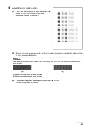 Page 6157 Routine Maintenance
5Adjust the print head position.
(1)Check the printed patterns and use the [ or ] 
button to input the number of the least 
noticeable pattern in column A.
(2)Repeat the same procedure until you finish inputting the pattern number for columns B to 
K, then press the OK button.
(3)Confirm the displayed message and press the OK button.
The second pattern is printed.
Note
If it is difficult to pick the best pattern, pick the setting that produces the least noticeable vertical 
white...