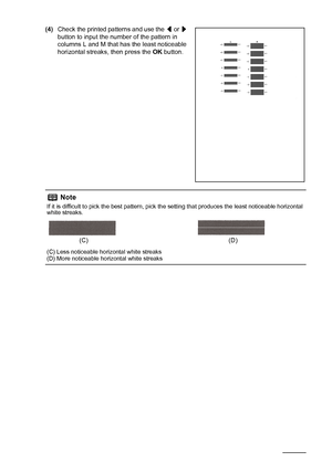 Page 6258Routine Maintenance
(4)Check the printed patterns and use the [ or ] 
button to input the number of the pattern in 
columns L and M that has the least noticeable 
horizontal streaks, then press the OK button.
Note
If it is difficult to pick the best pattern, pick the setting that produces the least noticeable horizontal 
white streaks.
(C) Less noticeable horizontal white streaks
(D) More noticeable horizontal white streaks
(C) (D)
MP520_QSG_US.book  Page 58  Thursday, May 31, 2007  5:55 PM
 