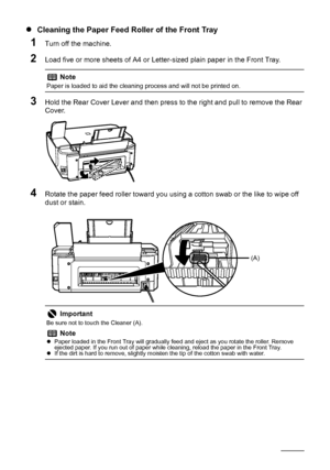 Page 6662Routine Maintenance
zCleaning the Paper Feed Roller of the Front Tray
1Turn off the machine.
2Load five or more sheets of A4 or Letter-sized plain paper in the Front Tray.
3Hold the Rear Cover Lever and then press to the right and pull to remove the Rear 
Cover.
4Rotate the paper feed roller toward you using a cotton swab or the like to wipe off 
dust or stain.
Note
Paper is loaded to aid the cleaning process and will not be printed on.
Important
Be sure not to touch the Cleaner (A).
Note
zPaper loaded...