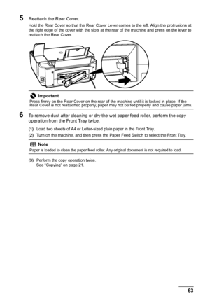 Page 67
63
Routine Maintenance
5Reattach the Rear Cover.
Hold the Rear Cover so that the Rear Cover Lever comes to the left. Align the protrusions at 
the right edge of the cover with the slots at the rear of the machine and press on the lever to 
reattach the Rear Cover.
6To remove dust after cleaning or dry the wet paper feed roller, perform the copy 
operation from the Front Tray twice.
(1) Load two sheets of A4 or Letter-sized plain paper in the Front Tray.
(2) Turn on the machine, and then press the Paper...