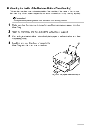 Page 6864Routine Maintenance
„Cleaning the Inside of the Machine (Bottom Plate Cleaning)
This section describes how to clean the inside of the machine. If the inside of the machine 
becomes dirty, printed paper may get dirty, so we recommend performing cleaning regularly.
1Make sure that the machine is turned on, and then remove any paper from the 
Rear Tray.
2Open the Front Tray, and then extend the Output Paper Support.
3Fold a single sheet of A4 or Letter-sized plain paper in half widthwise, and then 
unfold...