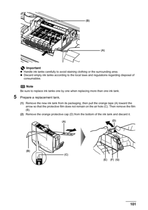 Page 103
Chapter 8 101Routine Maintenance
5Prepare a replacement tank.
(1)Remove the new ink tank from its packaging, then pull the orange tape (A) toward the 
arrow so that the protective film does not re main on the air hole (C). Then remove the film 
(B).
(2) Remove the orange protective cap (D) from  the bottom of the ink tank and discard it.
Important
zHandle ink tanks carefully to avoid  staining clothing or the surrounding area.
z Discard empty ink tanks according to the loca l laws and regulations...