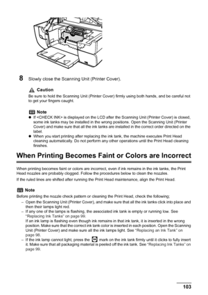 Page 105
Chapter 8 103Routine Maintenance
8Slowly close the Scanning Unit (Printer Cover). 
When Printing Becomes Faint or Colors are Incorrect
When printing becomes faint or colors are incorrect,  even if ink remains in the ink tanks, the Print 
Head nozzles are probably clogged. Follow t he procedures below to clean the nozzles.
If the ruled lines are shifted after running the Print Head maintenance, align the Print Head.
Caution
Be sure to hold the Scanning Unit (Printer Co ver) firmly using both hands, and...