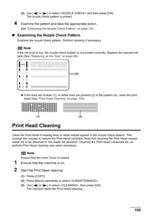 Page 107
Chapter 8 105Routine Maintenance
(3)Use [ ] or [ ] to select  and then press [OK].
The nozzle check pattern is printed.
4Examine the pattern and take the appropriate action.
See  “Examining the Nozzle Check Pattern” on page 105 .
„Examining the Nozzle Check Pattern
Examine the nozzle check pattern.  Perform cleaning if necessary.
z If the lines are broken (1), or white lines are present (2) in the pattern (A), clean the print 
head (See  “Print Head Cleaning” on page 105 ).
Print Head Cleaning
Clean the...