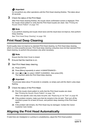 Page 108
106Chapter 8Routine Maintenance
3Check the status of the Print Head.
After Print Head cleaning finishes, the nozzle check confirmation screen is displayed. Print 
the nozzle check pattern to verify that  the Print Head nozzles are clean. See  “Printing the 
Nozzle Check Pattern” on page 104 .
Print Head Deep Cleaning
If print quality does not improve by standard  Print Head cleaning, try Print Head deep cleaning, 
which is a more powerful process. Print Head deep cleaning consumes more ink than standard...