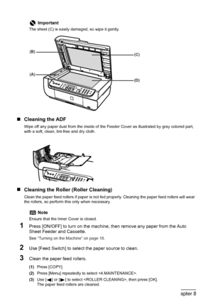 Page 110
108Chapter 8Routine Maintenance
„Cleaning the ADF
Wipe off any paper dust from the inside of the Feed er Cover as illustrated by gray colored part, 
with a soft, clean, lint-free and dry cloth.
„ Cleaning the Roller (Roller Cleaning)
Clean the paper feed rollers if paper is not fed pr operly. Cleaning the paper feed rollers will wear 
the rollers, so perform this only when necessary.
1Press [ON/OFF] to turn on  the machine, then remove any paper from the Auto 
Sheet Feeder and Cassette.
See  “Turning on...