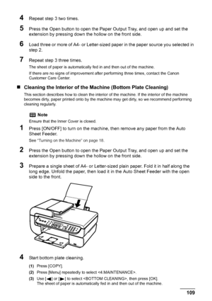 Page 111
Chapter 8 109Routine Maintenance
4Repeat step 3 two times.
5Press the Open button to open the Paper Output Tray, and open up and set the 
extension by pressing down the hollow on the front side.
6Load three or more of A4- or Letter-sized paper in the paper source you selected in 
step 2.
7Repeat step 3 three times.
The sheet of paper is automatically fed in and then out of the machine.
If there are no signs of improvement after performing three times, contact the Canon 
Customer Care Center.
„ Cleaning...