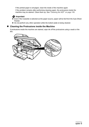 Page 112
110Chapter 8Routine Maintenance
If the printed paper is smudged, clean the inside of the machine again.
If the problem remains after performing cleaning again, the protrusions inside the 
machine may be stained. Clean them up. See  “Cleaning the ADF” on page 108.
„Cleaning the Protrusions inside the Machine
If protrusions inside the machine are stained, wi pe ink off the protrusions using a swab or the 
like.
Important
z Even if the Cassette is selected as the paper  source, paper will be fed from the...