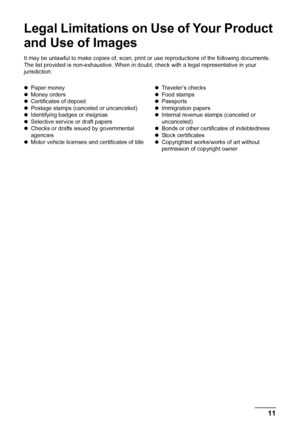 Page 13
11Legal Limitations on Use of Your Product and Use of Images
Legal Limitations on Use of Your Product 
and Use of Images
It may be unlawful to make copies of, scan, print or use reproductions of the following documents. 
The list provided is non-exhaustive. When in doub t, check with a legal representative in your 
jurisdiction.
z Paper money
z Money orders
z Certificates of deposit
z Postage stamps (canceled or uncanceled)
z Identifying badges or insignias
z Selective service or draft papers
z Checks...