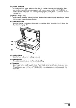 Page 15
Chapter 1 13Before Printing
(11) Direct Print Port
Connect the USB cable when printing directly  from a digital camera or a digital video 
camcorder or a mobile phone equipped with a  camera compatible with PictBridge or 
Canon Bubble Jet Direct. See  “Printing Photographs Directly from a Compliant Device” 
on page 53 .
(12) Paper Output Tray Printouts are output to this tray. It opens automat ically when copying or printing is started. 
If it is closed, press the Open Button.
(13) Operation Panel Used...