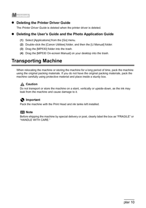 Page 156
154Chapter 10Appendix
zDeleting the Prin ter Driver Guide
The Printer Driver Guide  is deleted when the printer driver is deleted.
zDeleting the User’s Guide and the Photo Application Guide
(1) Select [Applications] from the [Go] menu.
(2) Double-click the [Canon Utilities] fol der, and then the [IJ Manual] folder.
(3) Drag the [MP530] folder into the trash.
(4) Drag the [MP530 On-screen Manual] on your desktop into the trash.
Transporting Machine
When relocating the machine or storing the machine for a...