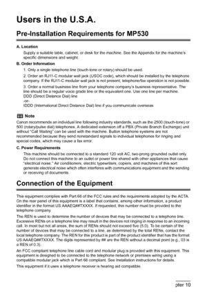 Page 162
160Chapter 10Appendix
Users in the U.S.A. 
Pre-Installation Requirements for MP530
A. Location
Supply a suitable table, cabinet, or desk for t he machine. See the Appendix for the machine’s 
specific dimensions and weight.
B. Order Information 1. Only a single telephone line (t ouch-tone or rotary) should be used.
2. Order an RJ11-C modular wall jack (USOC c ode), which should be installed by the telephone 
company. If the RJ11-C modular wall jack is not  present, telephone/fax operation is not...