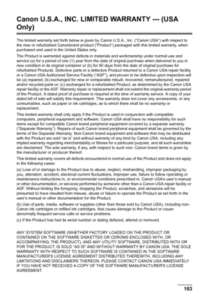 Page 165
Chapter 10 163Appendix
Canon U.S.A., INC. LIMITED WARRANTY --- (USA 
Only)
The limited warranty set forth below is given by Canon U.S.A., Inc. (“Canon USA”) with respect to 
the new or refurbished Canonbrand product (“Product ”) packaged with this limited warranty, when 
purchased and used in the United States only.
The Product is warranted against defects in  materials and workmanship under normal use and 
service (a) for a period of one (1) year from the dat e of original purchase when delivered to...