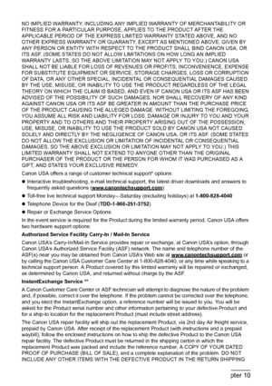 Page 166
164Chapter 10Appendix
NO IMPLIED WARRANTY, INCLUDING ANY IMPLIED WARRANTY OF MERCHANTABILITY OR 
FITNESS FOR A PARTICULAR PURPOSE, APPLIES TO THE PRODUCT AFTER THE 
APPLICABLE PERIOD OF THE EXPRESS LIMITED WARRANTY STATED ABOVE, AND NO 
OTHER EXPRESS WARRANTY OR GUARANTY, EXCEPT AS MENTIONED ABOVE, GIVEN BY 
ANY PERSON OR ENTITY WITH RESPECT TO THE PRODUCT SHALL BIND CANON USA, OR 
ITS ASF. (SOME STATES DO NOT ALLOW LIMITATIONS ON HOW LONG AN IMPLIED 
WARRANTY LASTS, SO THE ABOVE LIMITATION MAY NOT...