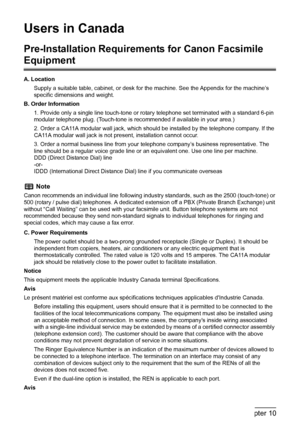 Page 168
166Chapter 10Appendix
Users in Canada
Pre-Installation Requirements for Canon Facsimile 
Equipment
A. Location
Supply a suitable table, cabinet, or desk for t he machine. See the Appendix for the machine’s 
specific dimensions and weight.
B. Order Information
1. Provide only a single line touch-tone or rota ry telephone set terminated with a standard 6-pin 
modular telephone plug. (Touch-tone is re commended if available in your area.)
2. Order a CA11A modular wall jack, which s hould be installed by...
