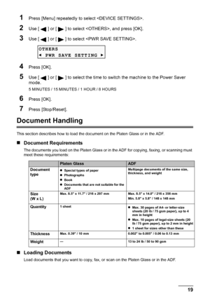 Page 21
Chapter 1 19Before Printing
1Press [Menu] repeatedly to select .
2Use [ ] or [ ] to select , and press [OK].
3Use [ ] or [ ] to select .
4Press [OK].
5Use [ ] or [ ] to select the time to  switch the machine to the Power Saver 
mode.
5 MINUTES / 15 MINUTES / 1 HOUR / 8 HOURS
6Press [OK].
7Press [Stop/Reset].
Document Handling
This section describes how to load the doc ument on the Platen Glass or in the ADF.
„Document Requirements
The documents you load on the Platen Glass or in  the ADF for copying,...