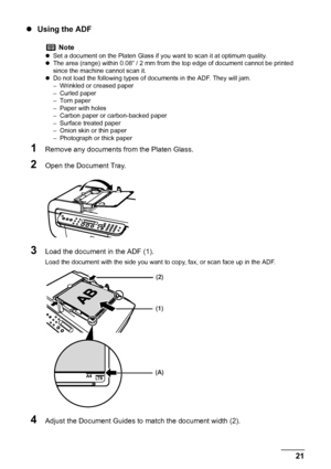 Page 23
Chapter 1 21Before Printing
zUsing the ADF
1Remove any documents from the Platen Glass.
2Open the Document Tray.
3Load the document in the ADF (1). 
Load the document with the side you want to copy, fax, or scan face up in the ADF.
4Adjust the Document Guides to match the document width (2).
Note
zSet a document on the Platen Glass if y ou want to scan it at optimum quality.
z The area (range) within 0.08” / 2 mm from the top edge of document cannot be printed 
since the machine cannot scan it.
z Do not...