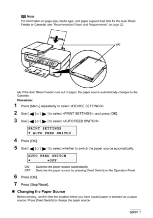 Page 28
26Chapter 1Before Printing
(A) If the Auto Sheet Feeder runs out of paper, the paper source automatically changes to the 
Cassette.
Procedure:
1Press [Menu] repeatedly to  select .
2Use [ ] or [ ] to select , and press [OK].
3Use [ ] or [ ] to select .
4Press [OK].
5Use [ ] or [ ] to select whether to  switch the paper source automatically.
6Press [OK].
7Press [Stop/Reset].
„Changing the Paper Source
Before printing, confirm that the location where you have loaded paper is selected as a paper 
source....