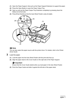 Page 30
28Chapter 1Before Printing
(1)Open the Paper Support, then pull out the Pa per Support Extension to support the paper.
(2) Press the Open Button to open the Paper Output Tray.
(3) Open up and set the Paper Output Tray Extension completely by pressing down the 
hollow on its front side.
(4) Press [Feed Switch] so that the Auto Sheet Feeder Lamp (A) lights.
3Load the paper.
(1)Load the paper into the Auto Sheet Feeder with the print side face up.
(2) Align the paper stack to the Cover Guide on the right...