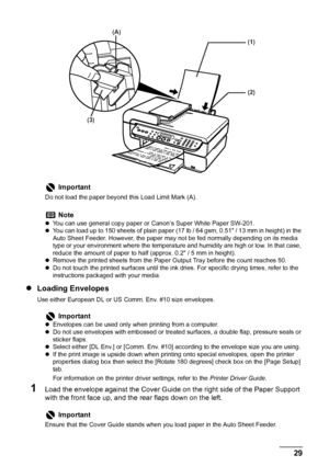 Page 31
Chapter 1 29Before Printing
zLoading Envelopes
Use either European DL or US Comm. Env. #10 size envelopes.
1Load the envelope against the Cover Guid e on the right side of the Paper Support 
with the front face up, and the rear flaps down on the left.
Important
Do not load the paper beyond  this Load Limit Mark (A).
Note
zYou can use general copy paper or Canon’s Super White Paper SW-201. 
z You can load up to 150 sheets of plain paper (17 lb / 64 gsm, 0.51 / 13 mm in height) in the 
Auto Sheet Feeder....