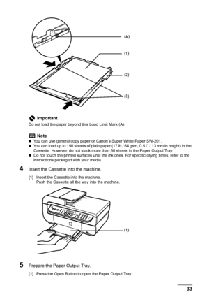 Page 35
Chapter 1 33Before Printing
4Insert the Cassette into the machine.
(1)Insert the Cassette into the machine.
Push the Cassette all the way into the machine.
5Prepare the Paper Output Tray.
(1)Press the Open Button to open the Paper Output Tray.
Important
Do not load the paper beyond  this Load Limit Mark (A).
Note
zYou can use general copy paper or Canon’s Super White Paper SW-201. 
z You can load up to 150 sheets of plain paper (17 lb / 64 gsm, 0.51 / 13 mm in height) in the 
Cassette. However, do not...