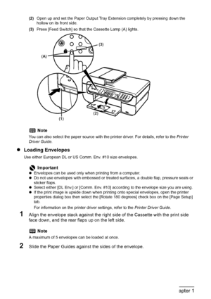 Page 36
34Chapter 1Before Printing
(2)Open up and set the Paper Output Tray Extension completely by pressing down the 
hollow on its front side.
(3) Press [Feed Switch] so that the Cassette Lamp (A) lights.
zLoading Envelopes
Use either European DL or US Comm. Env. #10 size envelopes.
1Align the envelope stack against the righ t side of the Cassette with the print side 
face down, and the rear flaps up on the left side.
2Slide the Paper Guides against the sides of the envelope.
Note
You can also select the...