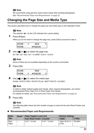 Page 39
Chapter 1 37Before Printing
Changing the Page Size and Media Type
This section describes how to change the page size and media type on the Operation Panel.
1Press [Paper].
When you do not need to change the page size, press [OK] to proceed to step 4.
2Use [ ] or [ ] to select the page size.
A4 / B5 / A5 / 4x6 / 5x7 / C-CARD / 8.5x11 / 8.5x14
3Press [OK].
4Use [ ] or [ ] to select the media type.
PLAIN / PHOTO PRO / PHOTO PLUS / MATT PHOTO / GLOSSY
5Press [OK].
zRecommended Paper and Requirements
Note
We...