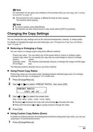 Page 43
Chapter 2 41Copying
(3)Press [Color] for color copying, or  [Black] for black & white copying.
The machine starts copying.
Changing the Copy Settings
You can change the copy settings such as the  reduction/enlargement, intensity, or image quality.
For details on changing the page size and media type, see  “Changing the Page Size and Media 
Type” on page 37 .
„Reducing or Enlarging a Copy
You can reduce or enlarge copies using three different methods:
The following sections describe how to use these...