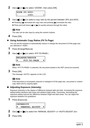 Page 44
42Chapter 2Copying
2Use [ ] or [ ] to select , then press [OK].
3Use [ ] or [ ] to select a copy ratio by the percent between 25% and 400%.
zPressing [ ] decreases the copy rati o and pressing [ ] increases the ratio.
z Press and hold down [ ] or [ ] to quickly advance through the ratios.
4Press [OK].
z Using Automatic Copy Ratios (Fit To Page)
You can set the machine to automatically reduce or enlarge the document to fit the page size 
you selected in .
1Press [Enlarge/Reduce].
2Use [ ] or [ ] to...