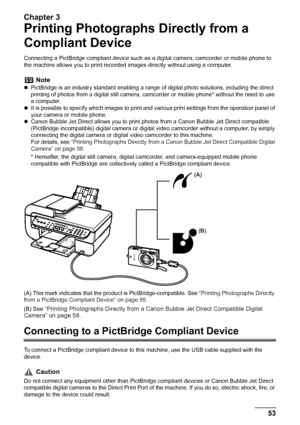 Page 55
Chapter 3
Chapter 3 53Printing Photographs Directly from a Compliant Device
Printing Photographs Directly from a 
Compliant Device
Connecting a PictBridge compliant device such as a digital camera, camcorder or mobile phone to 
the machine allows you to print recorded  images directly without using a computer.
(A) This mark indicates that the pr oduct is PictBridge-compatible. See  “Printing Photographs Directly 
from a PictBridge Compliant Device” on page 55 .
(B) See 
“Printing Photographs Directly...