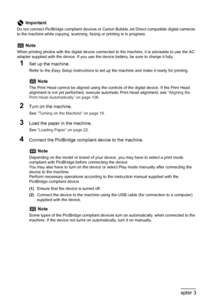 Page 56
54Chapter 3Printing Photographs Directly from a Compliant Device
1Set up the machine.
Refer to the Easy Setup Instructions  to set up the machine and make it ready for printing.
2Turn on the machine.
See “Turning on the Machine” on page 18 .
3Load the paper in the machine.
See “Loading Paper” on page 22 .
4Connect the PictBridge compliant device to the machine.
(1)Ensure that the device is turned off.
(2) Connect the device to the machine using the  USB cable (for connection to a computer) 
supplied...