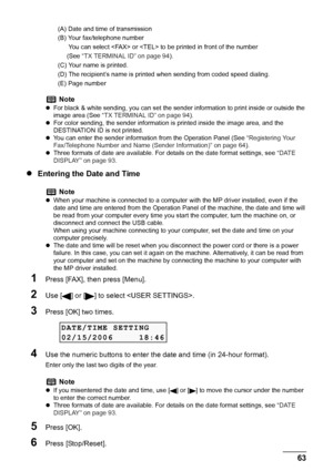 Page 65
Chapter 4 63Faxing
(A) Date and time of transmission
(B) Your fax/telephone number
      You can select  or  to be printed in front of the number
     (See “TX TERMINAL ID” on page 94 ).
(C) Your name is printed.
(D) The recipient’s name is print ed when sending from coded speed dialing.
(E) Page number
z Entering the Date and Time
1Press [FAX], then press [Menu].
2Use [] or [] to se lect .
3Press [OK] two times.
4Use the numeric buttons to enter the date and time (in 24-hour format).
Enter only the...