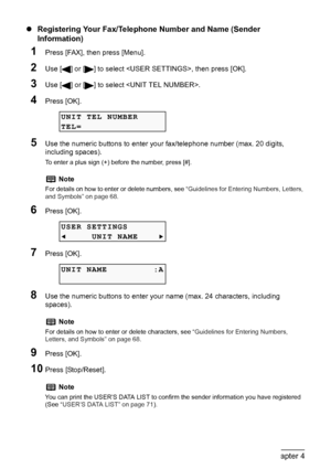 Page 66
64Chapter 4Faxing
zRegistering Your Fax/Telephone Number and Name (Sender 
Information)
1Press [FAX], then press [Menu].
2Use [ ] or [ ] to select , then press [OK].
3Use [ ] or [ ] to select .
4Press [OK].
5Use the numeric buttons to enter your fax/telephone number (max. 20 digits, 
including spaces).
To enter a plus sign (+) before the number, press [#].
6Press [OK].
7Press [OK].
8Use the numeric buttons to enter your name (max. 24 characters, including 
spaces).
9Press [OK].
10Press [Stop/Reset]....