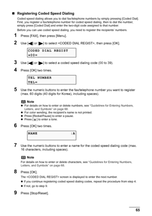 Page 67
Chapter 4 65Faxing
„Registering Coded Speed Dialing
Coded speed dialing allows you to dial fax /telephone numbers by simply pressing [Coded Dial]. 
First, you register a fax/telephone number for  coded speed dialing, then to dial the number, 
simply press [Coded Dial] and enter the tw o-digit code assigned to that number.
Before you can use coded speed dialing, yo u need to register the recipients’ numbers.
1Press [FAX], then press [Menu].
2Use [ ] or [ ] to select , then press [OK].
3Use [ ] or [ ] to...