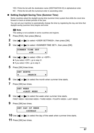 Page 69
Chapter 4 67Faxing
YES: Prints the list with the destination name (DESTINATION ID) in alphabetical order.
NO  : Prints the list with the numerical order in ascending order.
„Setting Daylight Saving Time (Summer Time)
Some countries adopt the daylight  saving time (summer time) system that shifts the clock time 
forward or back at certain periods of the year.
You can set your machine to automatically change  the time by registering the day and time that 
daylight saving (summer time) begins and ends....