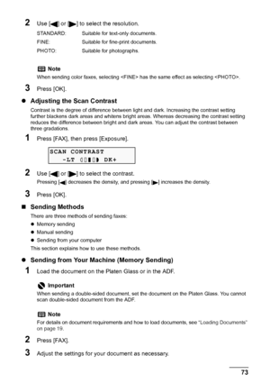 Page 75
Chapter 4 73Faxing
2Use [ ] or [ ] to select the resolution.
3Press [OK].
zAdjusting the Scan Contrast
Contrast is the degree of difference between li ght and dark. Increasing the contrast setting 
further blackens dark areas and whitens bright  areas. Whereas decreasing the contrast setting 
reduces the difference between bright and dark areas. You can adjust the contrast between 
three gradations.
1Press [FAX], then press [Exposure].
2Use [ ] or [ ] to select the contrast.
Pressing [ ] decreases the...