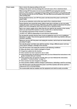 Page 9
7Safety Precautions
Power supply Never remove the plug by pulling on the cord. Pulling on the power cord may damage the cord and cause a fire or electrical shock. 
When turning OFF the power, be sure to press [ON/OFF] and unplug the machine. 
However, if the machine is unplugged during printing, the Print Head is not protected with 
the cap that prevents the ink from drying. This may affect the print quality of the machine 
when printing later. 
During electrical storms, turn OFF the power and...