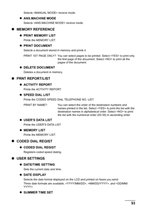 Page 95
Chapter 7 93Changing the Machine Settings
Selects  receive mode.
zANS.MACHINE MODE
Selects  receive mode.
„ MEMORY REFERENCE
zPRINT MEMORY LIST
Prints the MEMORY LIST.
zPRINT DOCUMENT
Selects a document stored in memory and prints it.
zDELETE DOCUMENT
Deletes a document in memory.
„ PRNT REPORT/LIST
zACTIVITY REPORT
Prints the ACTIVITY REPORT.
zSPEED DIAL LIST
Prints the CODED SPEED DIAL TELEPHONE NO. LIST.
zUSER’S DATA LIST
Prints the USER’S DATA LIST.
zMEMORY LIST
Prints the MEMORY LIST.
„ CODED DIAL...