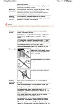 Page 104cleaning the machine.
If you accidentally switch the machine on while cleaning it, you could
injure yourself or damage the machine.
Maintaining
the machine
Do not attempt to disassemble or modify the machine.There
are no user serviceable parts inside the machine.
The machine contains high-voltage components. Never attempt any
maintenance procedure not described in this guide.
Working
around the
machine
Do not use highly flammable sprays near the machine.
This could cause a fire or electric shock if the...