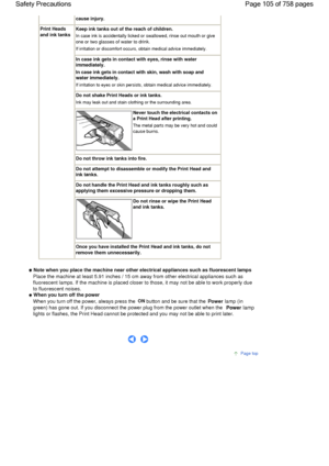 Page 105cause injury.
Print Heads
and ink tanks
Keep ink tanks out of the reach of children.
In case ink is accidentally licked or swallowed, rinse out mouth or give
one or two glasses of water to drink.
If irritation or discomfort occurs, obtain medical advice immediately.
In case ink gets in contact with eyes, rinse with water
immediately.
In case ink gets in contact with skin, wash with soap and
water immediately.
If irritation to eyes or skin persists, obtain medical advice immediately.
Do not shake Print...