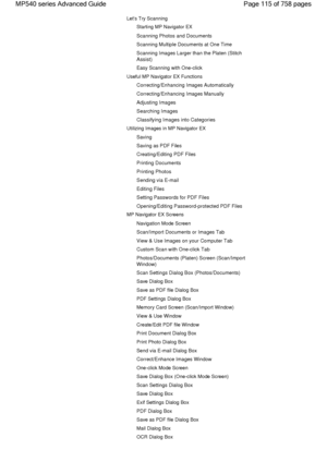 Page 115Lets Try Scanning
Starting MP Navigator EX
Scanning Photos and Documents
Scanning Multiple Documents at One Time
Scanning Images Larger than the Platen (Stitch
Assist)
Easy Scanning with One-click
Useful MP Navigator EX Functions
Correcting/Enhancing Images Automatically
Correcting/Enhancing Images Manually
Adjusting Images
Searching Images
Classifying Images into Categories
Utilizing Images in MP Navigator EX
Saving
Saving as PDF Files
Creating/Editing PDF Files
Printing Documents
Printing Photos...