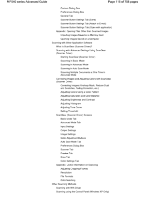 Page 116Custom Dialog Box
Preferences Dialog Box
General Tab
Scanner Button Settings Tab (Save)
Scanner Button Settings Tab (Attach to E-mail)
Scanner Button Settings Tab (Open with application)
Appendix: Opening Files Other than Scanned Images
Importing Images Saved on a Memory Card
Opening Images Saved on a Computer
Scanning with Other Application Software
What Is ScanGear (Scanner Driver)?
Scanning with Advanced Settings Using ScanGear
(Scanner Driver)
Starting ScanGear (Scanner Driver)
Scanning in Basic...