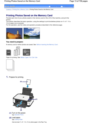 Page 13Advanced Guide  Troubleshooting
Contents > Printing from a Memory Card > Printing Photos Saved on the Memory Card
Printing Photos Saved on the Memory Card 
Preview each shot of your photos saved on the memory card on the LCD of the machine, and print the
photos.
This section describes the basic operation, using the settings to print borderless photos on 4 x 6 / 10 x
15 cm paper as an example.
For the operation, see the notes and operation procedure described in the reference page.
You need to prepare:
A...