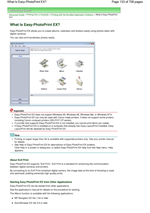 Page 133Advanced Guide > Printing from a Computer > Printing with the Bundled Application Software > What Is Easy-PhotoPrint
EX?
What Is Easy-PhotoPrint EX?
Easy-PhotoPrint EX allows you to create albums, calendars and stickers easily using photos taken with
digital cameras.
You can also print borderless photos easily.
Important
Easy-PhotoPrint EX does not support Windows 95, Windows 98, Windows Me, or Windows NT4.
Easy-PhotoPrint EX can only be used with Canon inkjet printers. It does not support some...