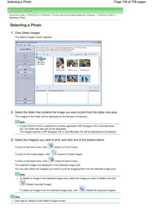 Page 146Advanced Guide > Printing from a Computer > Printing with the Bundled Application Software > Creating an Album >
Selecting a Photo
Selecting a Photo
1.Click Select Images.
The Select Images screen appears.
2.Select the folder that contains the image you want to print from the folder tree area.
The images in the folder will be displayed as thumbnails (miniatures).
Note
If Easy-PhotoPrint EX is started from another application (MP Navigator EX or ZoomBrowser
EX), the folder tree area will not be...