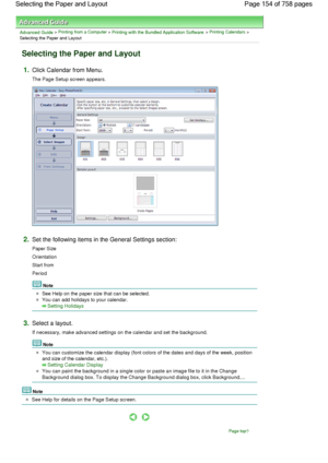 Page 154Advanced Guide > Printing from a Computer > Printing with the Bundled Application Software > Printing Calendars >
Selecting the Paper and Layout
Selecting the Paper and Layout
1.Click Calendar from Menu.
The Page Setup screen appears.
2.Set the following items in the General Settings section:
Paper Size
Orientation
Start from
Period
Note
See Help on the paper size that can be selected.
You can add holidays to your calendar.
Setting Holidays
3.Select a layout.
If necessary, make advanced settings on the...